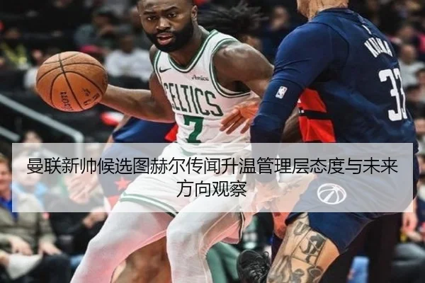 曼联新帅候选图赫尔传闻升温管理层态度与未来方向观察