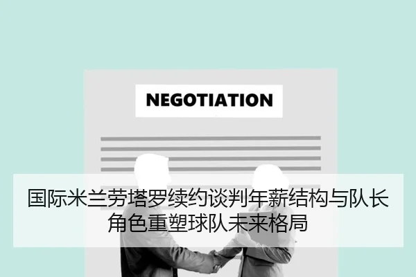 国际米兰劳塔罗续约谈判年薪结构与队长角色重塑球队未来格局