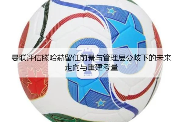 曼联评估滕哈赫留任前景与管理层分歧下的未来走向与重建考量