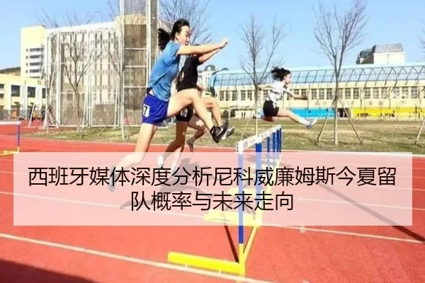 西班牙媒体深度分析尼科威廉姆斯今夏留队概率与未来走向